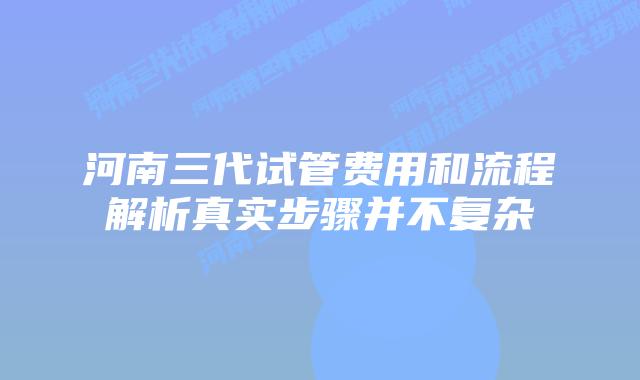 河南三代试管费用和流程解析真实步骤并不复杂