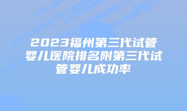 2023福州第三代试管婴儿医院排名附第三代试管婴儿成功率