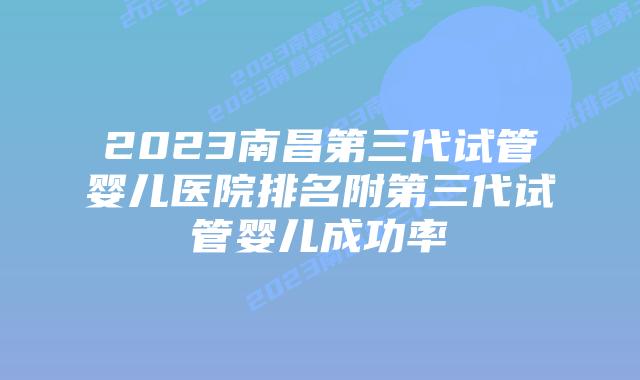 2023南昌第三代试管婴儿医院排名附第三代试管婴儿成功率