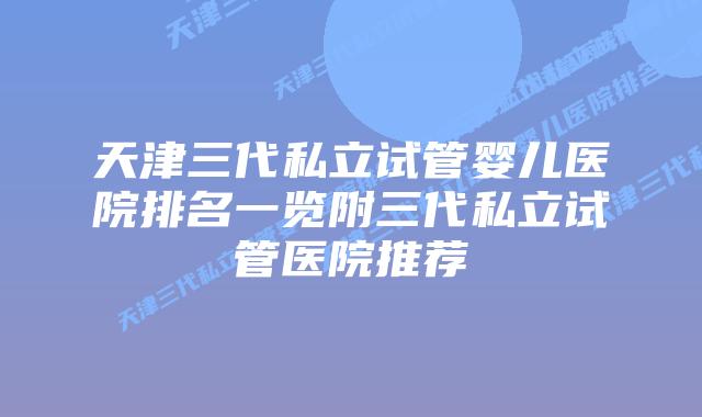 天津三代私立试管婴儿医院排名一览附三代私立试管医院推荐
