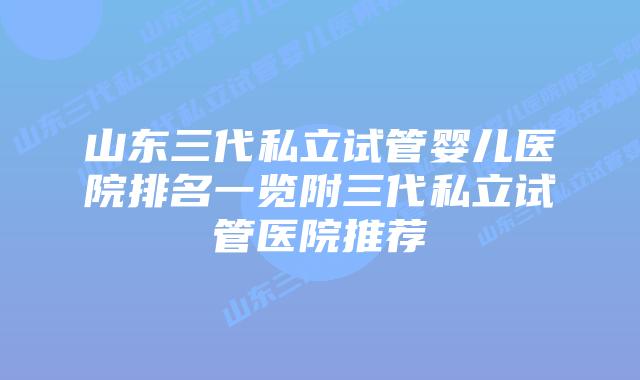 山东三代私立试管婴儿医院排名一览附三代私立试管医院推荐