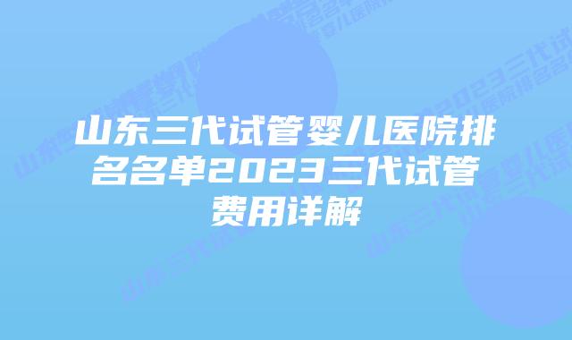 山东三代试管婴儿医院排名名单2023三代试管费用详解