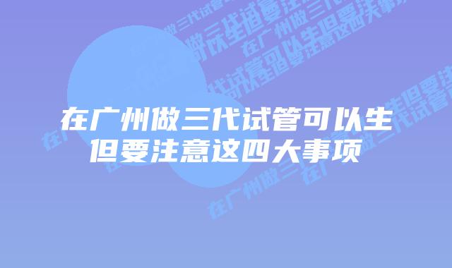 在广州做三代试管可以生但要注意这四大事项