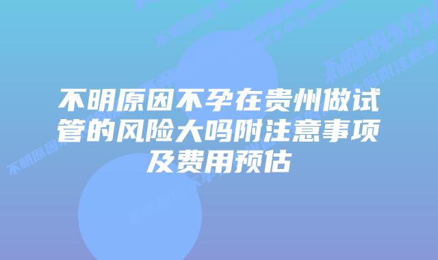 不明原因不孕在贵州做试管的风险大吗附注意事项及费用预估