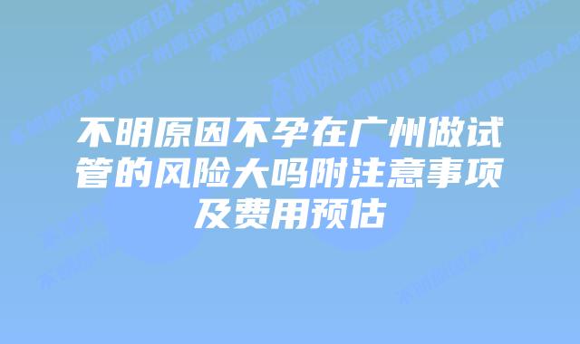 不明原因不孕在广州做试管的风险大吗附注意事项及费用预估