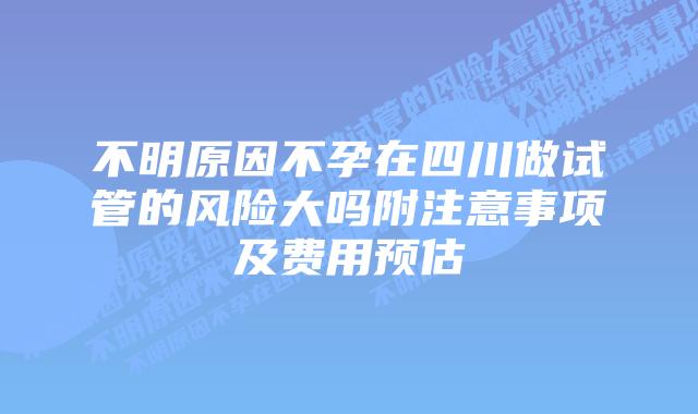 不明原因不孕在四川做试管的风险大吗附注意事项及费用预估