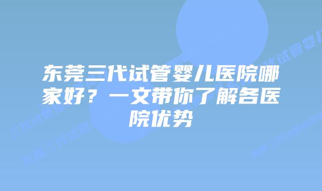 东莞三代试管婴儿医院哪家好？一文带你了解各医院优势