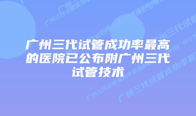 广州三代试管成功率最高的医院已公布附广州三代试管技术