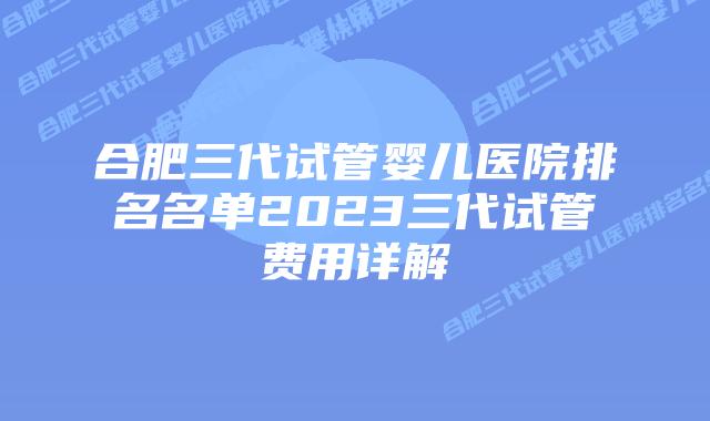 合肥三代试管婴儿医院排名名单2023三代试管费用详解