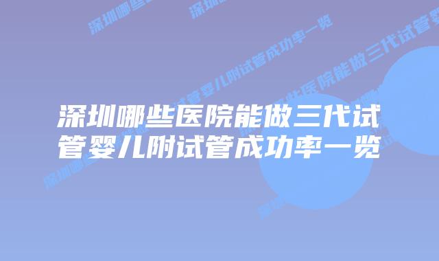 深圳哪些医院能做三代试管婴儿附试管成功率一览