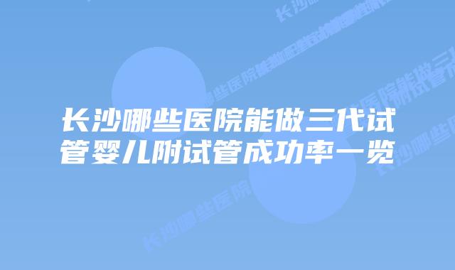 长沙哪些医院能做三代试管婴儿附试管成功率一览