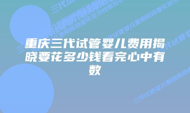 重庆三代试管婴儿费用揭晓要花多少钱看完心中有数