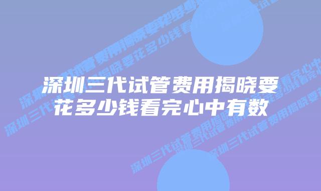 深圳三代试管费用揭晓要花多少钱看完心中有数