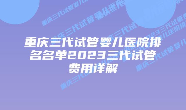重庆三代试管婴儿医院排名名单2023三代试管费用详解
