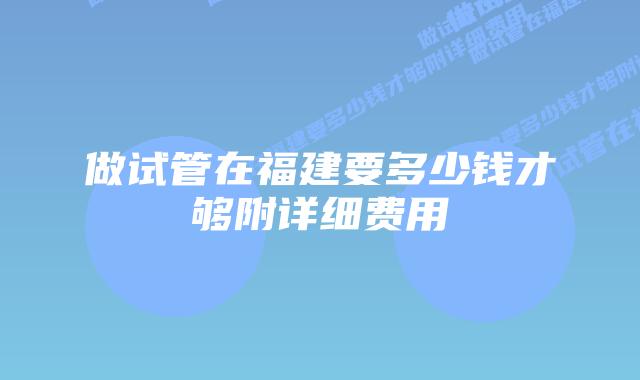 做试管在福建要多少钱才够附详细费用