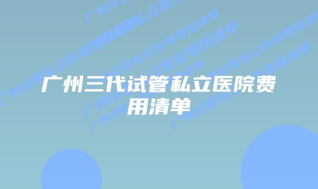 广州三代试管私立医院费用清单