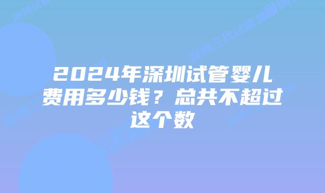 2024年深圳试管婴儿费用多少钱?总共不超过这个数