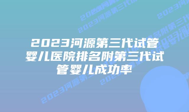2023河源第三代试管婴儿医院排名附第三代试管婴儿成功率