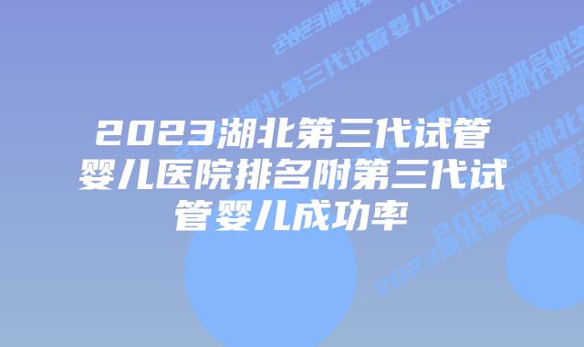 2023湖北第三代试管婴儿医院排名附第三代试管婴儿成功率