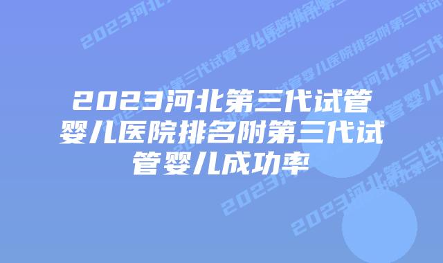 2023河北第三代试管婴儿医院排名附第三代试管婴儿成功率