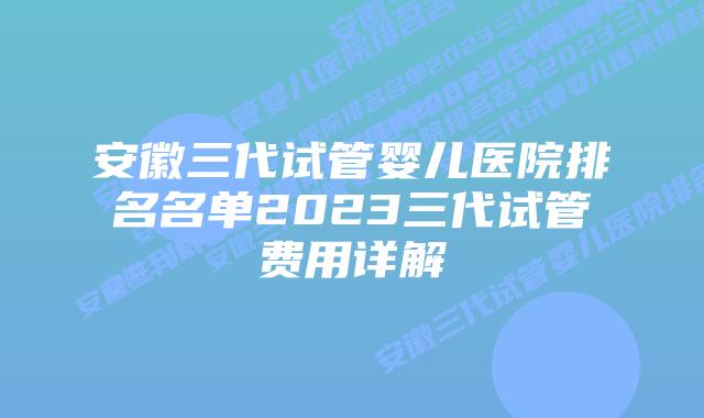 安徽三代试管婴儿医院排名名单2023三代试管费用详解