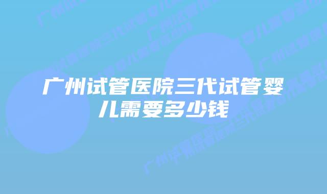 广州试管医院三代试管婴儿需要多少钱