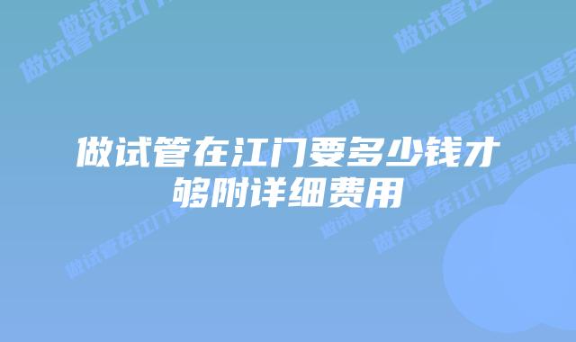 做试管在江门要多少钱才够附详细费用