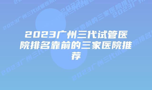 2023广州三代试管医院排名靠前的三家医院推荐