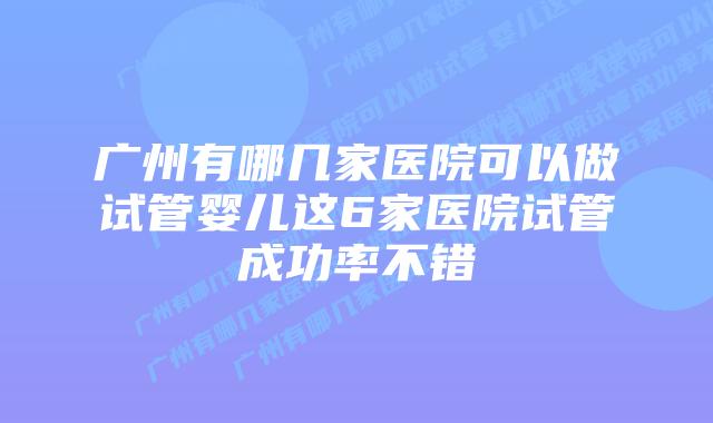 广州有哪几家医院可以做试管婴儿这6家医院试管成功率不错