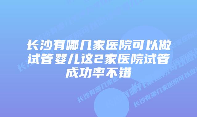 长沙有哪几家医院可以做试管婴儿这2家医院试管成功率不错