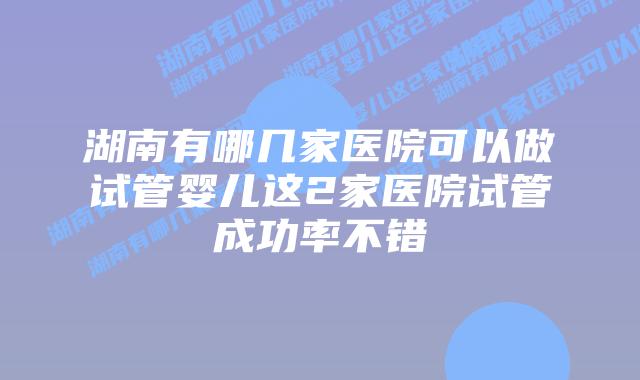 湖南有哪几家医院可以做试管婴儿这2家医院试管成功率不错