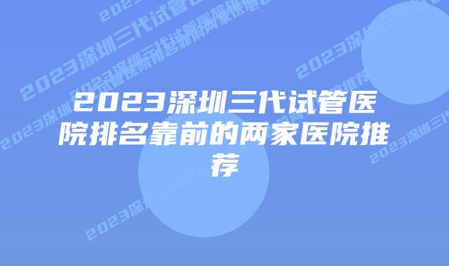 2023深圳三代试管医院排名靠前的两家医院推荐