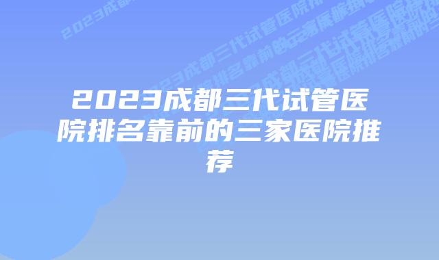 2023成都三代试管医院排名靠前的三家医院推荐