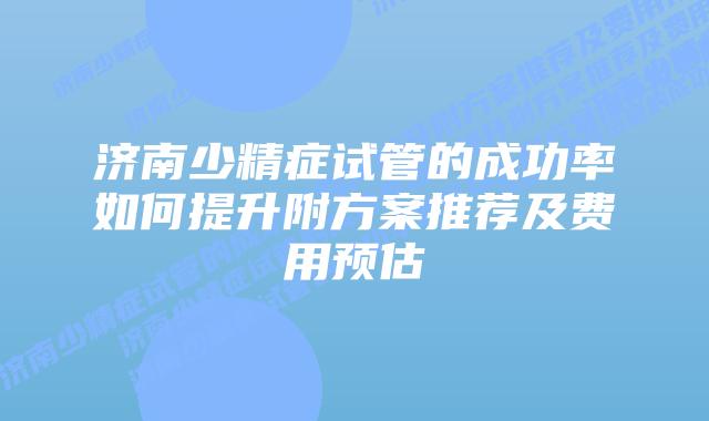 济南少精症试管的成功率如何提升附方案推荐及费用预估