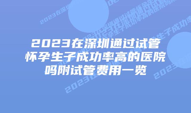 2023在深圳通过试管怀孕生子成功率高的医院吗附试管费用一览