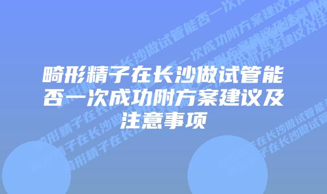 畸形精子在长沙做试管能否一次成功附方案建议及注意事项
