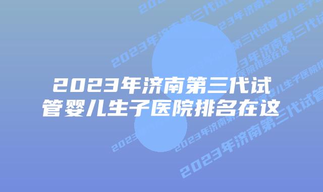 2023年济南第三代试管婴儿生子医院排名在这