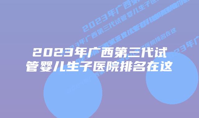 2023年广西第三代试管婴儿生子医院排名在这