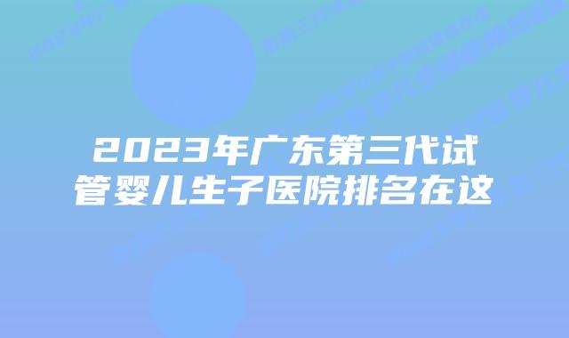 2023年广东第三代试管婴儿生子医院排名在这