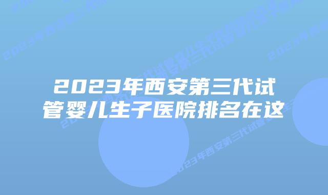 2023年西安第三代试管婴儿生子医院排名在这