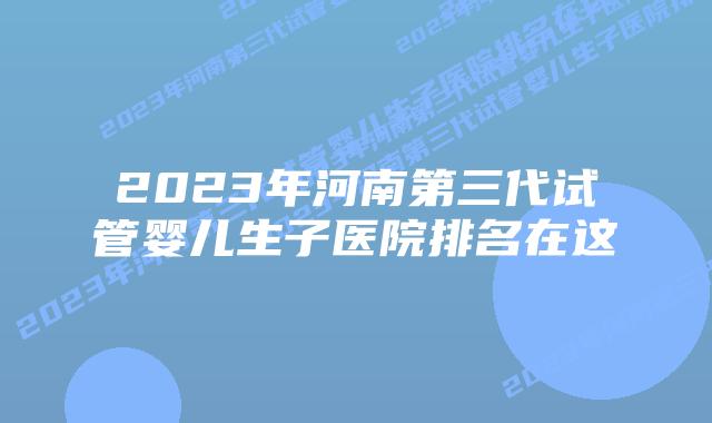 2023年河南第三代试管婴儿生子医院排名在这
