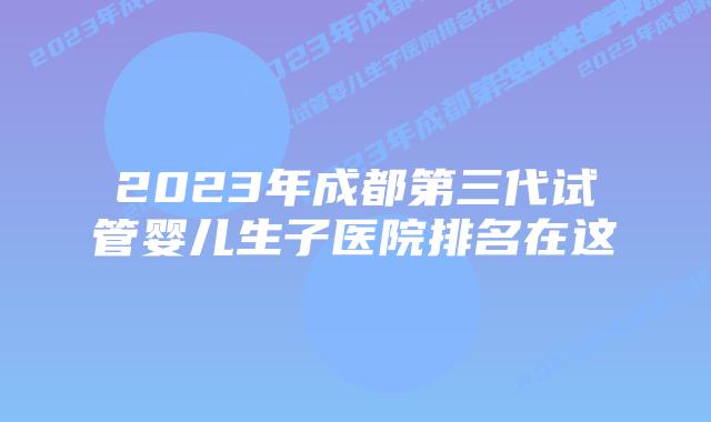 2023年成都第三代试管婴儿生子医院排名在这