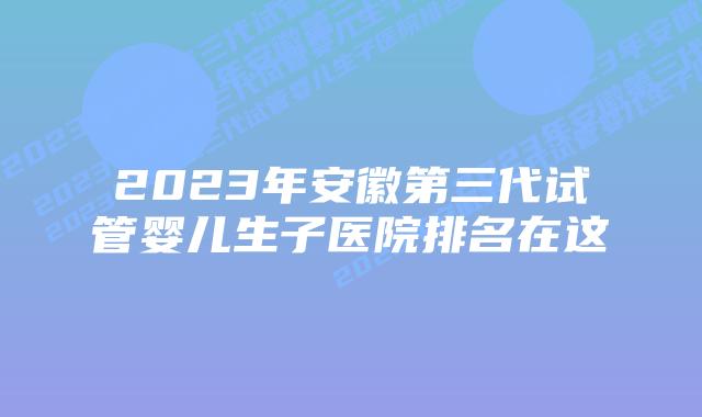 2023年安徽第三代试管婴儿生子医院排名在这