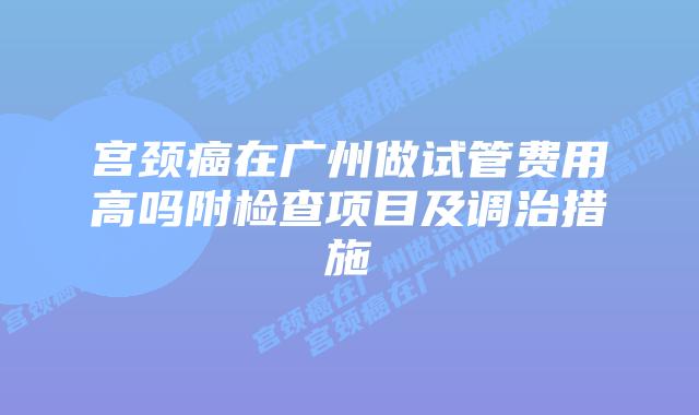 宫颈癌在广州做试管费用高吗附检查项目及调治措施