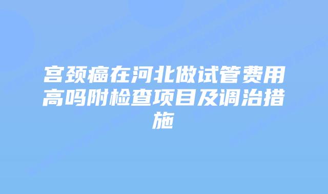 宫颈癌在河北做试管费用高吗附检查项目及调治措施
