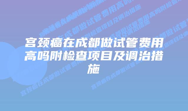 宫颈癌在成都做试管费用高吗附检查项目及调治措施