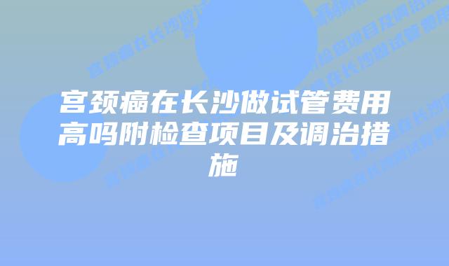 宫颈癌在长沙做试管费用高吗附检查项目及调治措施