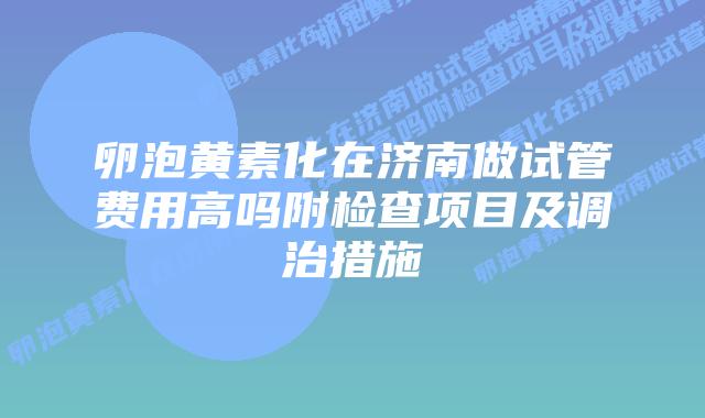 卵泡黄素化在济南做试管费用高吗附检查项目及调治措施