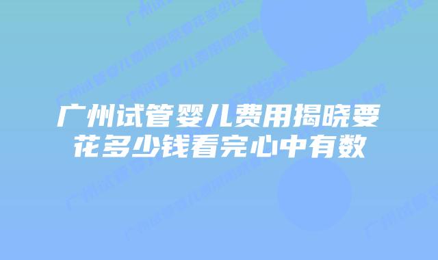 广州试管婴儿费用揭晓要花多少钱看完心中有数