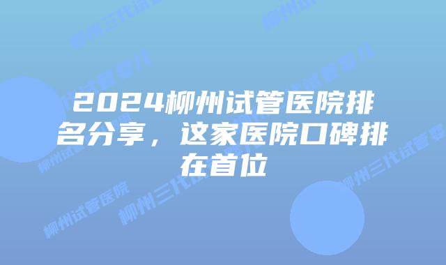 2024柳州试管医院排名分享，这家医院口碑排在首位